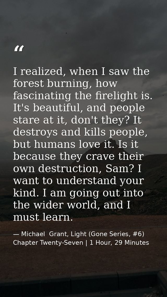 I realized, when I saw the forest burning, how fascinating the firelight is. It's beautiful, and people stare at it, don — Michael  Grant, Light (Gone Series, #6) Chapter Twenty-Seven | 1 Hour, 29 Minutes