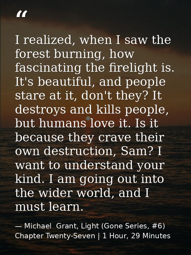 I realized, when I saw the forest burning, how fascinating the firelight is. It's beautiful, and people stare at it, don — Michael  Grant, Light (Gone Series, #6) Chapter Twenty-Seven | 1 Hour, 29 Minutes