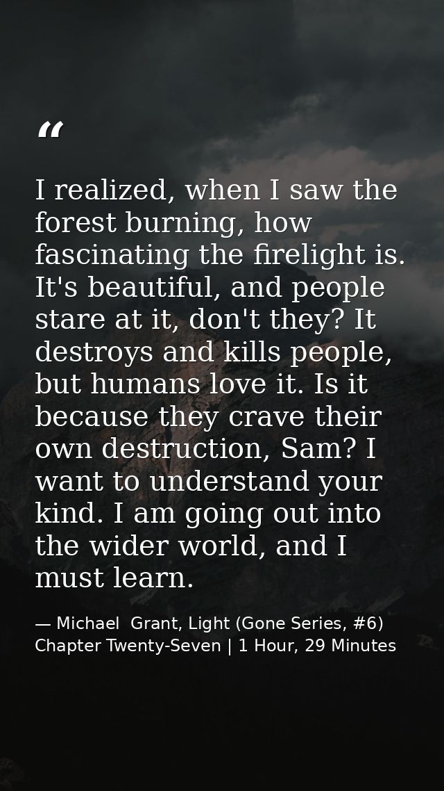 I realized, when I saw the forest burning, how fascinating the firelight is. It's beautiful, and people stare at it, don — Michael  Grant, Light (Gone Series, #6) Chapter Twenty-Seven | 1 Hour, 29 Minutes