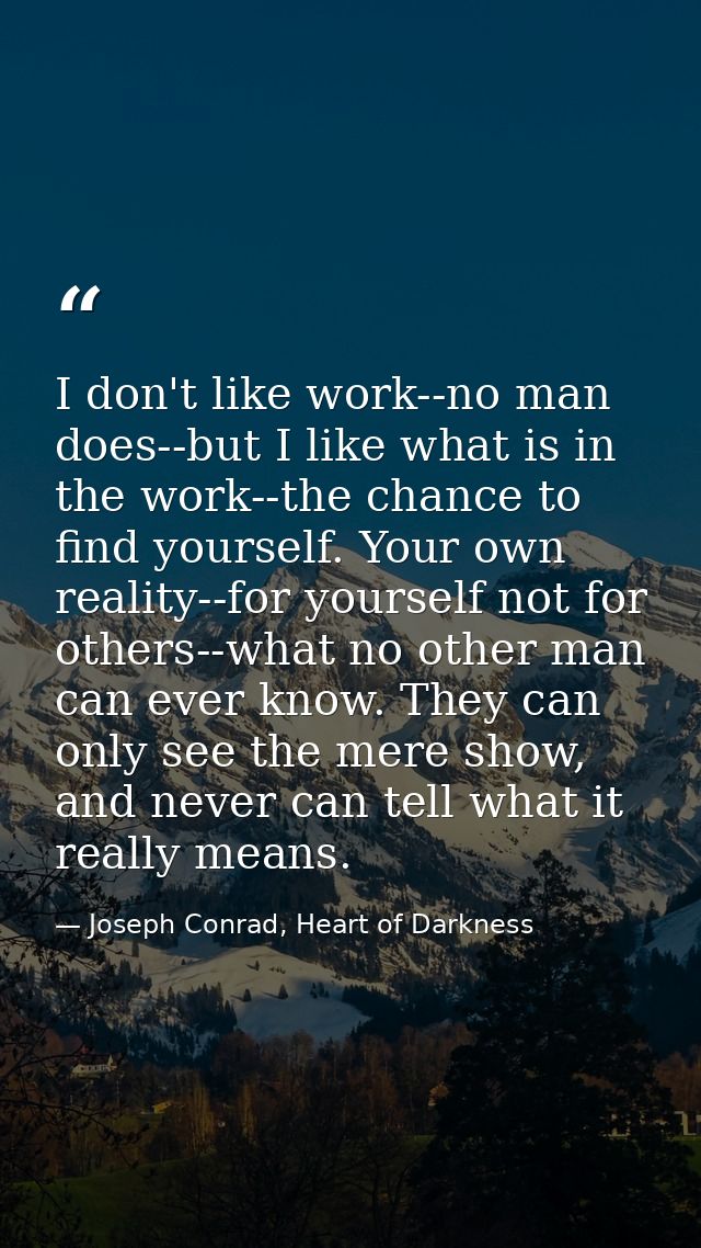 I don't like work--no man does--but I like what is in the work--the chance to find yourself. Your own reality--for yours — Joseph Conrad, Heart of Darkness