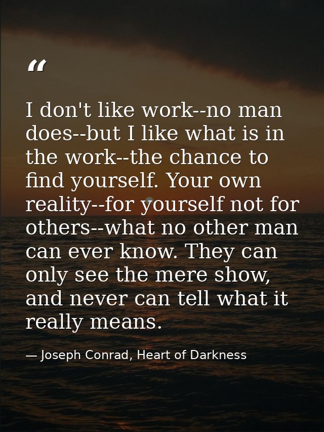 I don't like work--no man does--but I like what is in the work--the chance to find yourself. Your own reality--for yours — Joseph Conrad, Heart of Darkness