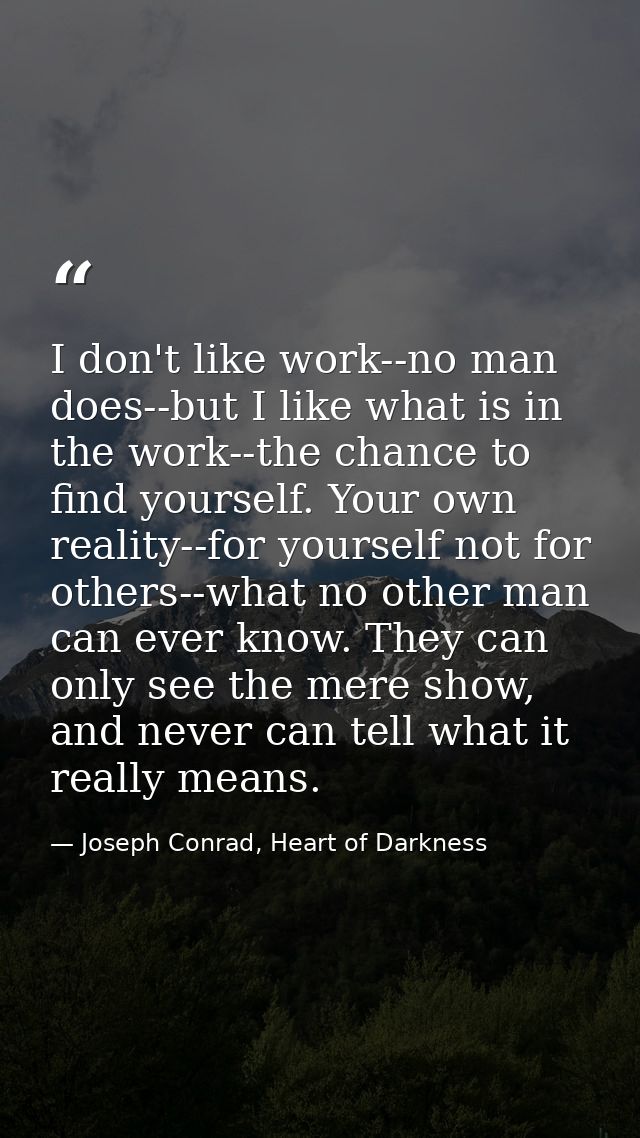 I don't like work--no man does--but I like what is in the work--the chance to find yourself. Your own reality--for yours — Joseph Conrad, Heart of Darkness