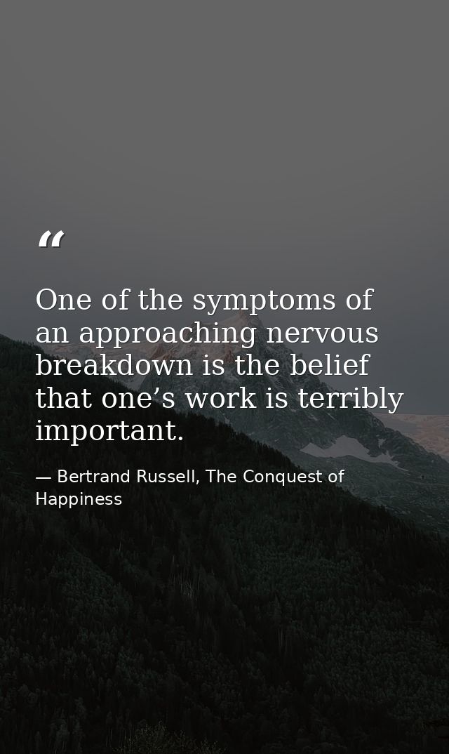 One of the symptoms of an approaching nervous breakdown is the belief that one’s work is terribly important. — Bertrand Russell, The Conquest of Happiness