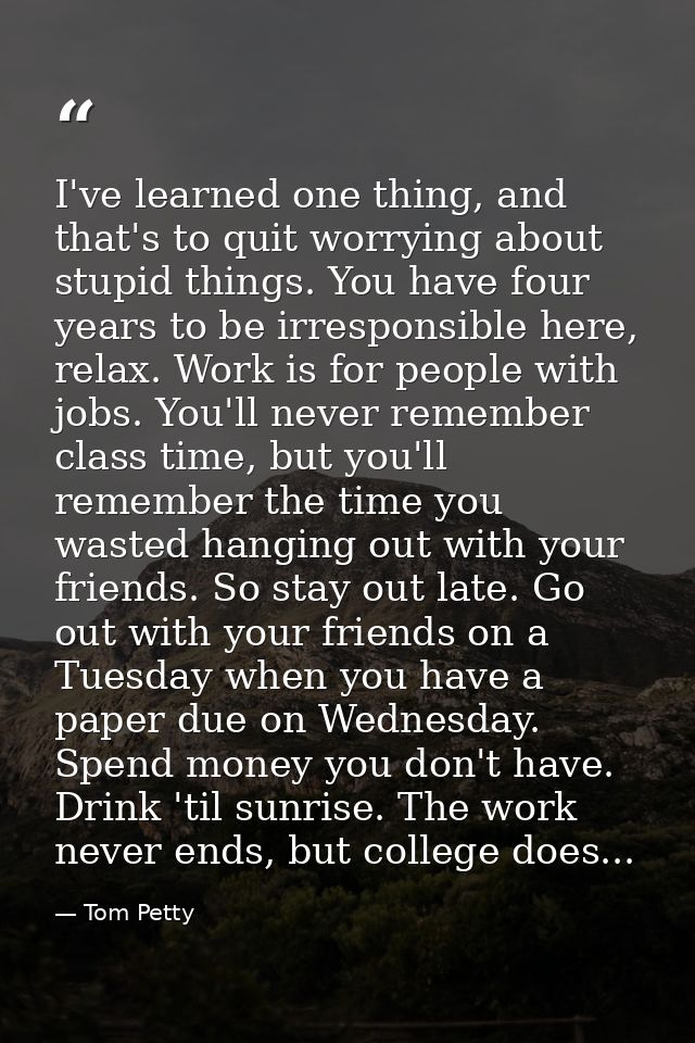 I've learned one thing, and that's to quit worrying about stupid things. You have four years to be irresponsible here, r — Tom Petty