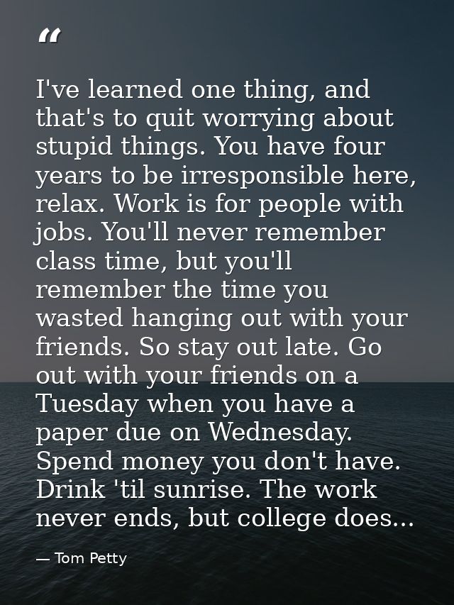 I've learned one thing, and that's to quit worrying about stupid things. You have four years to be irresponsible here, r — Tom Petty