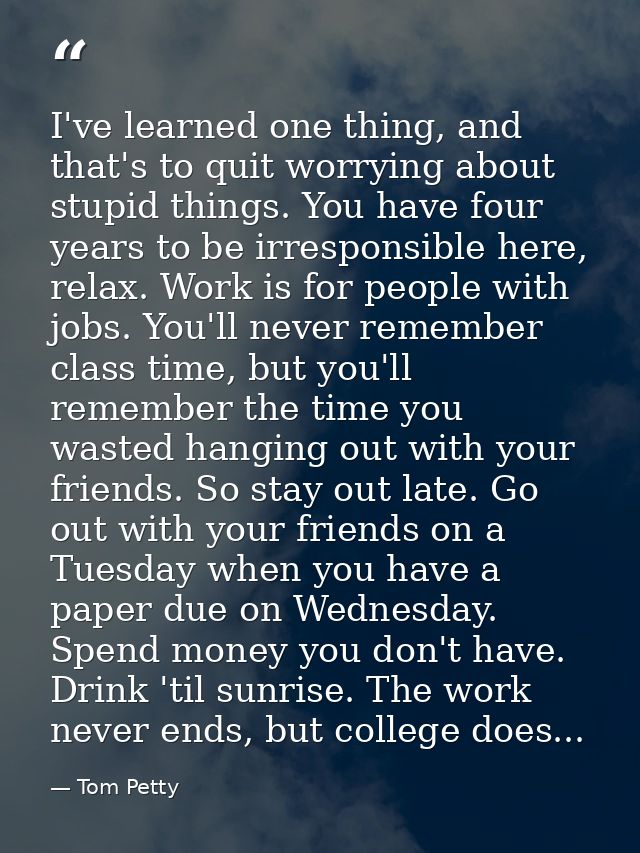 I've learned one thing, and that's to quit worrying about stupid things. You have four years to be irresponsible here, r — Tom Petty