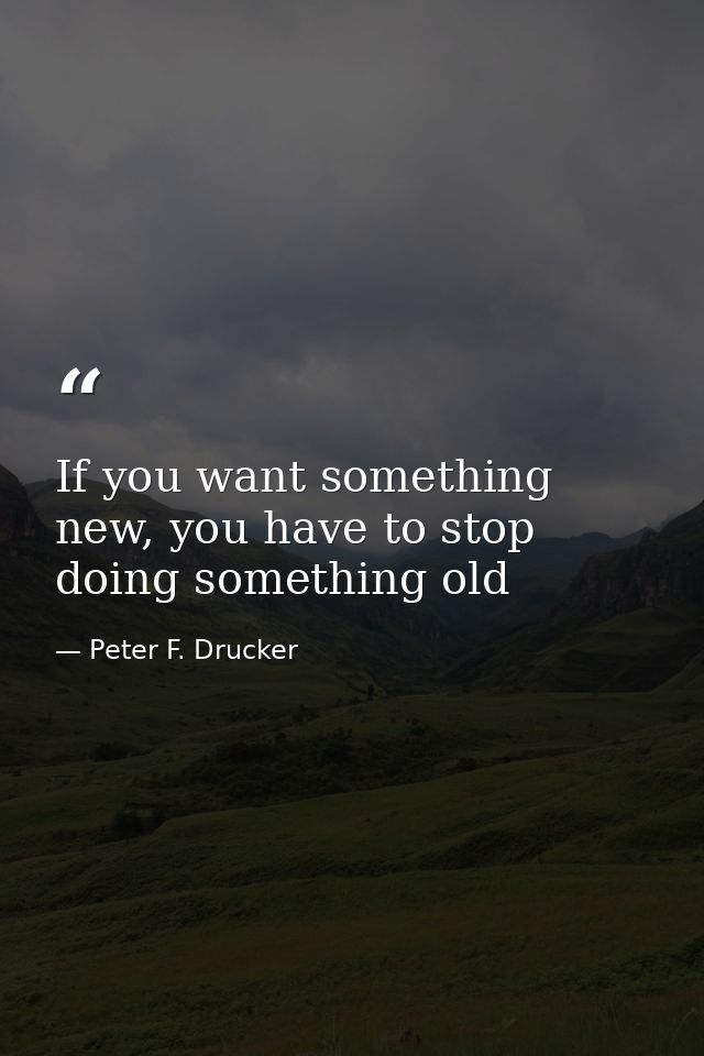 If you want something new, you have to stop doing something old — Peter F. Drucker