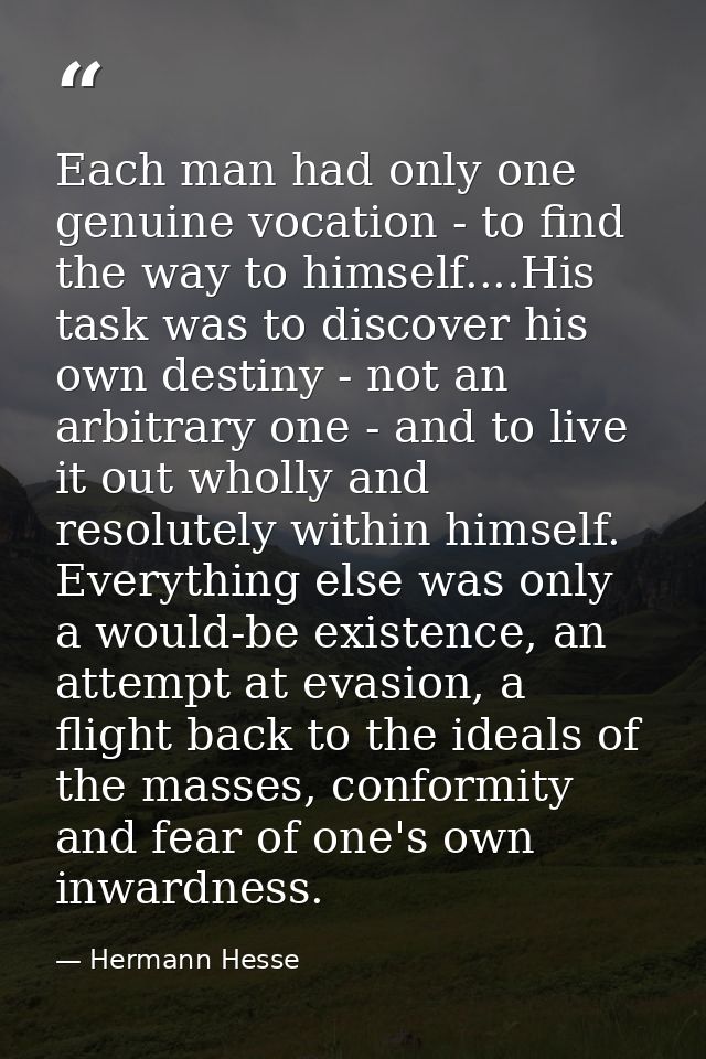Each man had only one genuine vocation - to find the way to himself....His task was to discover his own destiny - not an — Hermann Hesse