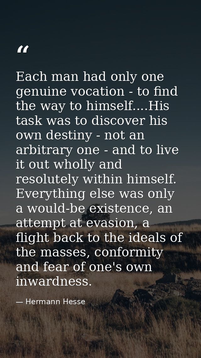 Each man had only one genuine vocation - to find the way to himself....His task was to discover his own destiny - not an — Hermann Hesse