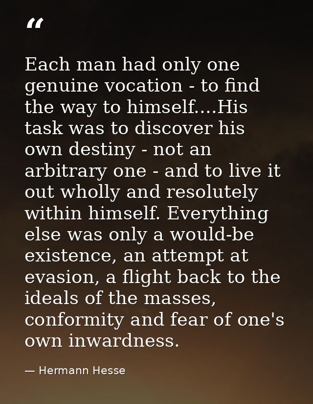 Each man had only one genuine vocation - to find the way to himself....His task was to discover his own destiny - not an — Hermann Hesse