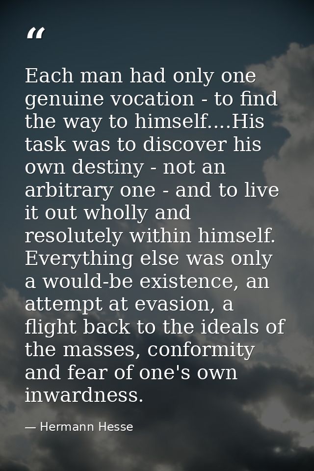 Each man had only one genuine vocation - to find the way to himself....His task was to discover his own destiny - not an — Hermann Hesse