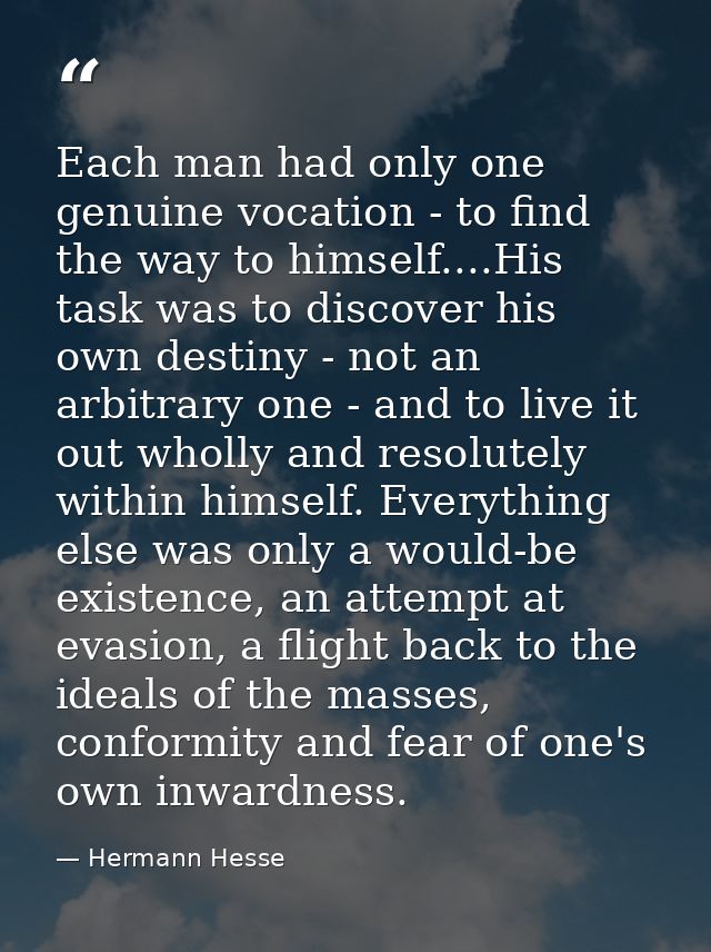 Each man had only one genuine vocation - to find the way to himself....His task was to discover his own destiny - not an — Hermann Hesse