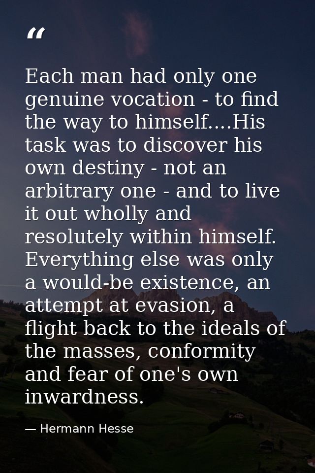 Each man had only one genuine vocation - to find the way to himself....His task was to discover his own destiny - not an — Hermann Hesse