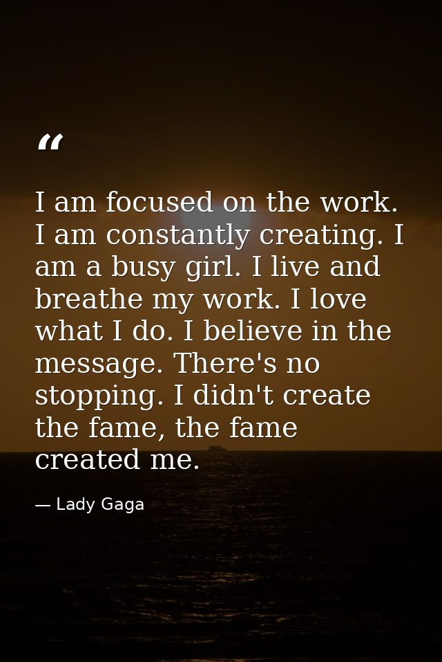 I am focused on the work. I am constantly creating. I am a busy girl. I live and breathe my work. I love what I do. I be — Lady Gaga