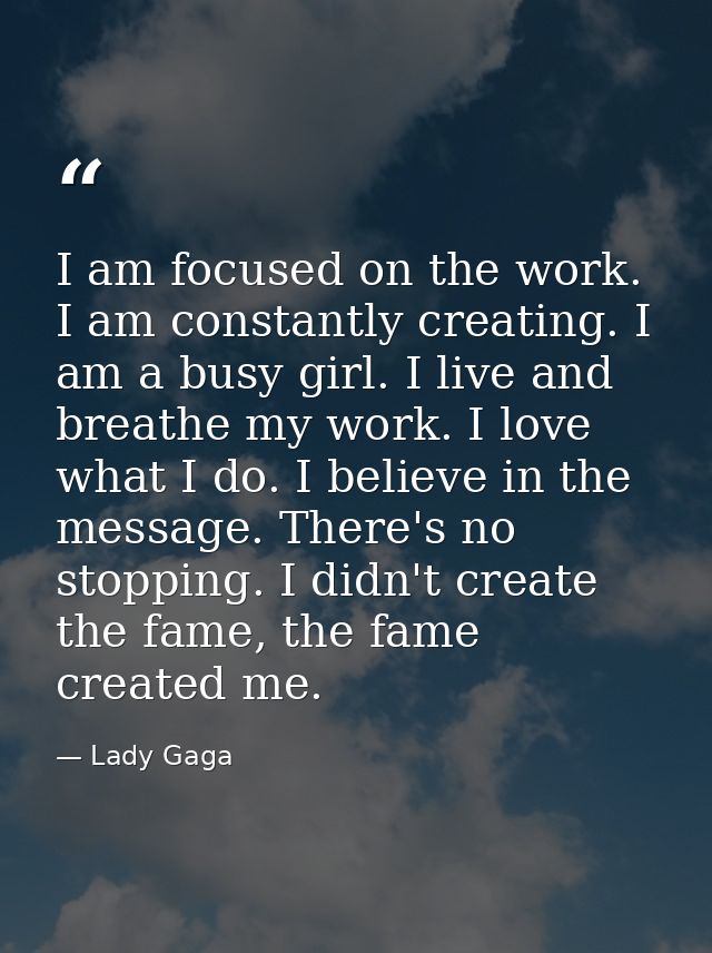 I am focused on the work. I am constantly creating. I am a busy girl. I live and breathe my work. I love what I do. I be — Lady Gaga
