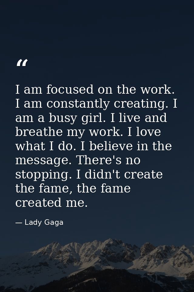 I am focused on the work. I am constantly creating. I am a busy girl. I live and breathe my work. I love what I do. I be — Lady Gaga