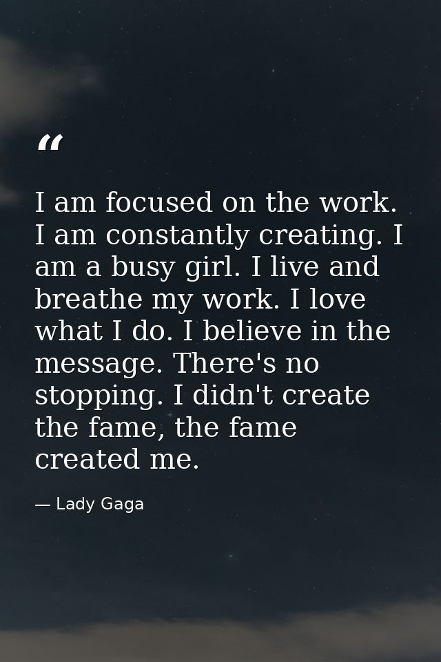 I am focused on the work. I am constantly creating. I am a busy girl. I live and breathe my work. I love what I do. I be — Lady Gaga