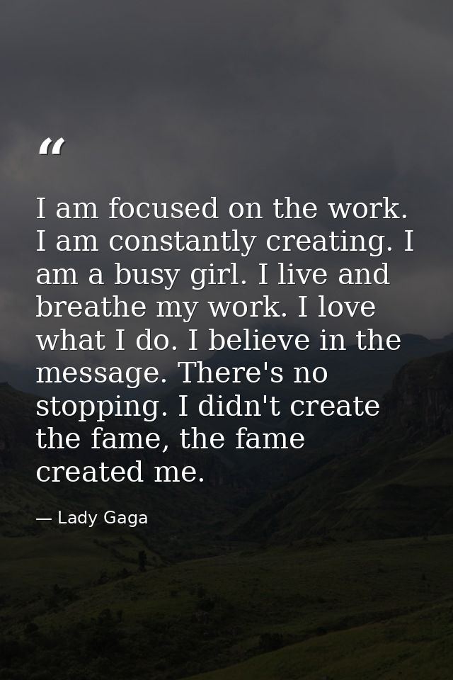 I am focused on the work. I am constantly creating. I am a busy girl. I live and breathe my work. I love what I do. I be — Lady Gaga