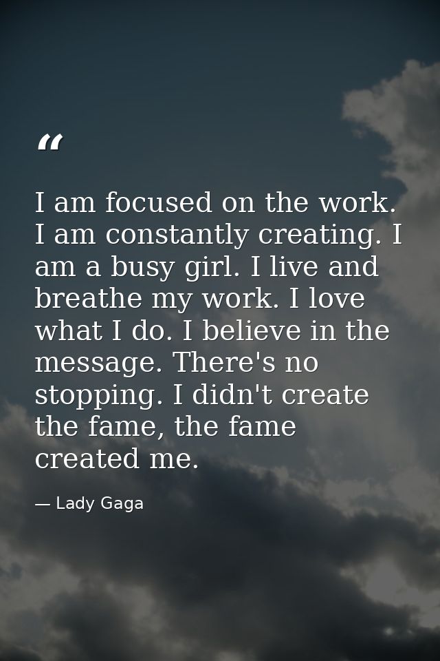 I am focused on the work. I am constantly creating. I am a busy girl. I live and breathe my work. I love what I do. I be — Lady Gaga