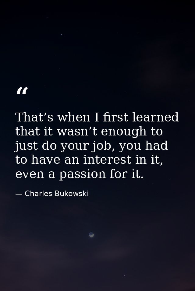 That’s when I first learned that it wasn’t enough to just do your job, you had to have an interest in it, even a passion — Charles Bukowski