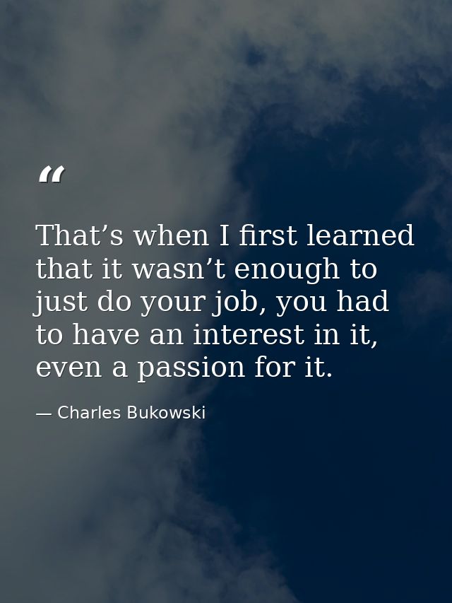 That’s when I first learned that it wasn’t enough to just do your job, you had to have an interest in it, even a passion — Charles Bukowski