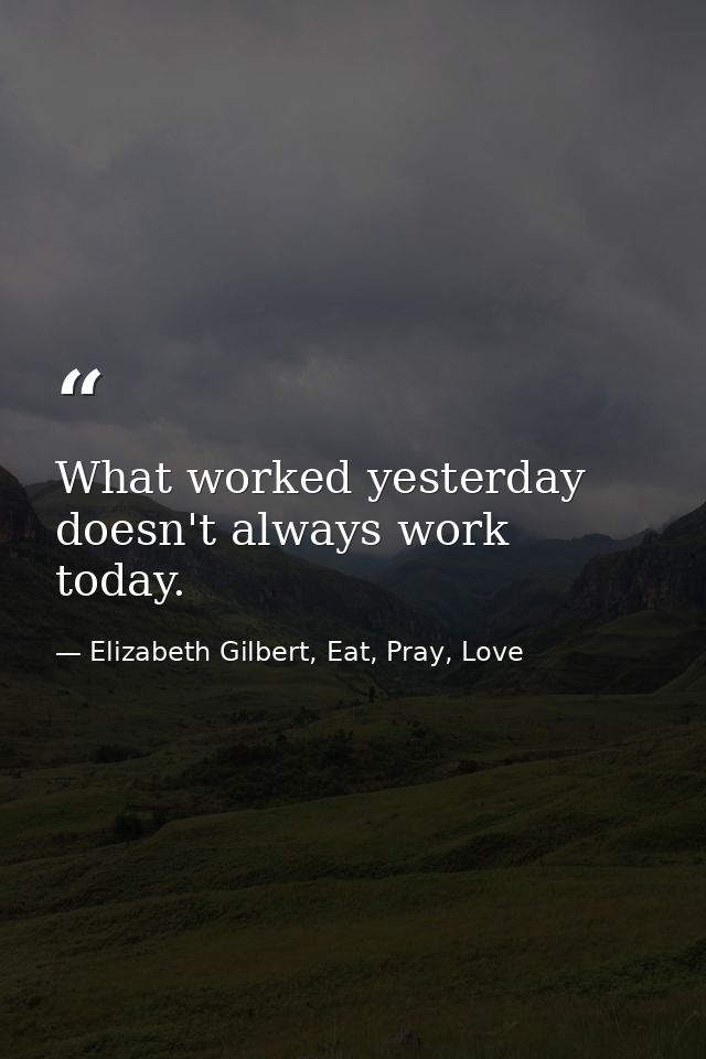 What worked yesterday doesn't always work today. — Elizabeth Gilbert, Eat, Pray, Love