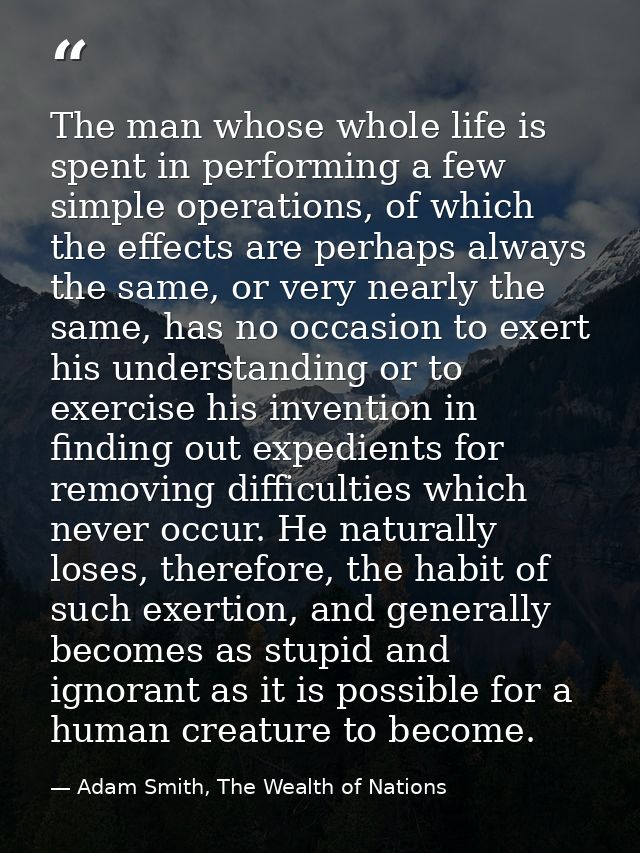 The man whose whole life is spent in performing a few simple operations, of which the effects are perhaps always the sam — Adam Smith, The Wealth of Nations
