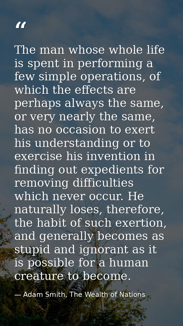 The man whose whole life is spent in performing a few simple operations, of which the effects are perhaps always the sam — Adam Smith, The Wealth of Nations