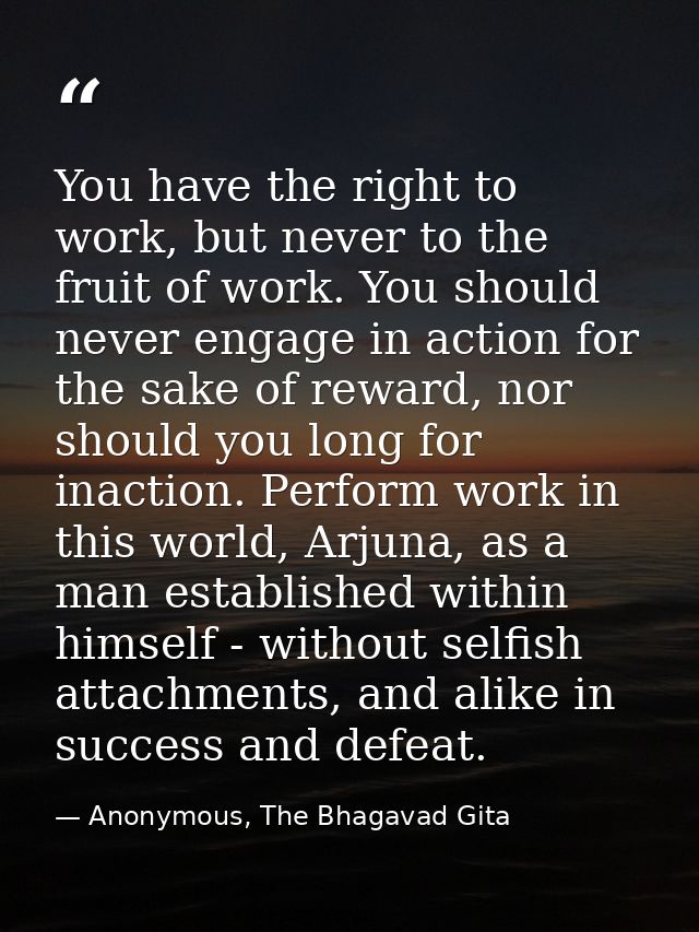 You have the right to work, but never to the fruit of work. You should never engage in action for the sake of reward, no — Anonymous, The Bhagavad Gita