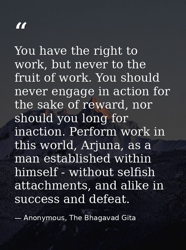 You have the right to work, but never to the fruit of work. You should never engage in action for the sake of reward, no — Anonymous, The Bhagavad Gita