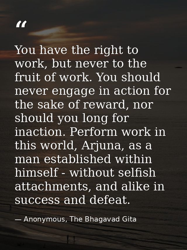 You have the right to work, but never to the fruit of work. You should never engage in action for the sake of reward, no — Anonymous, The Bhagavad Gita