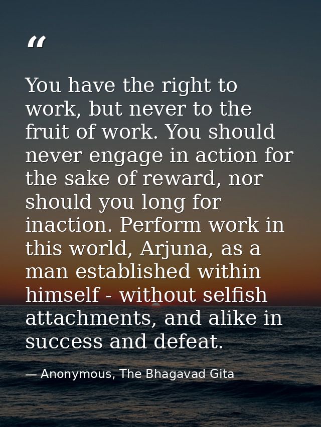 You have the right to work, but never to the fruit of work. You should never engage in action for the sake of reward, no — Anonymous, The Bhagavad Gita