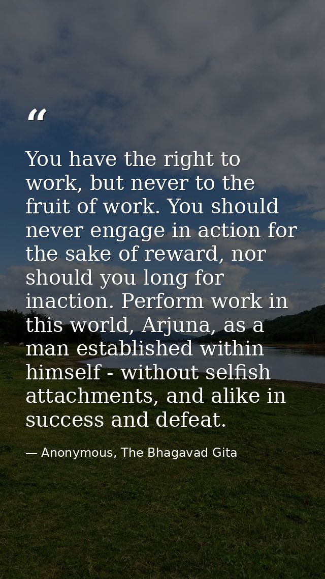 You have the right to work, but never to the fruit of work. You should never engage in action for the sake of reward, no — Anonymous, The Bhagavad Gita