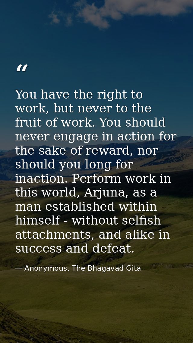You have the right to work, but never to the fruit of work. You should never engage in action for the sake of reward, no — Anonymous, The Bhagavad Gita