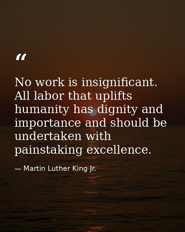 No work is insignificant. All labor that uplifts humanity has dignity and importance and should be undertaken with pains — Martin Luther King Jr.