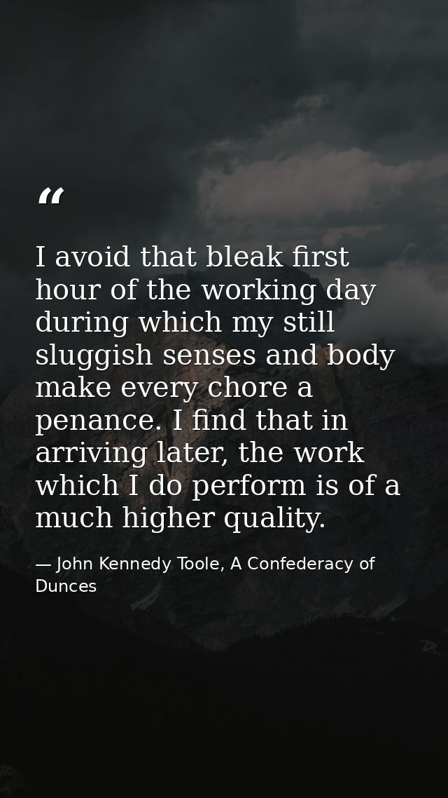 I avoid that bleak first hour of the working day during which my still sluggish senses and body make every chore a penan — John Kennedy Toole, A Confederacy of Dunces