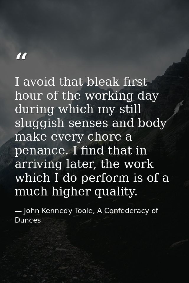 I avoid that bleak first hour of the working day during which my still sluggish senses and body make every chore a penan — John Kennedy Toole, A Confederacy of Dunces