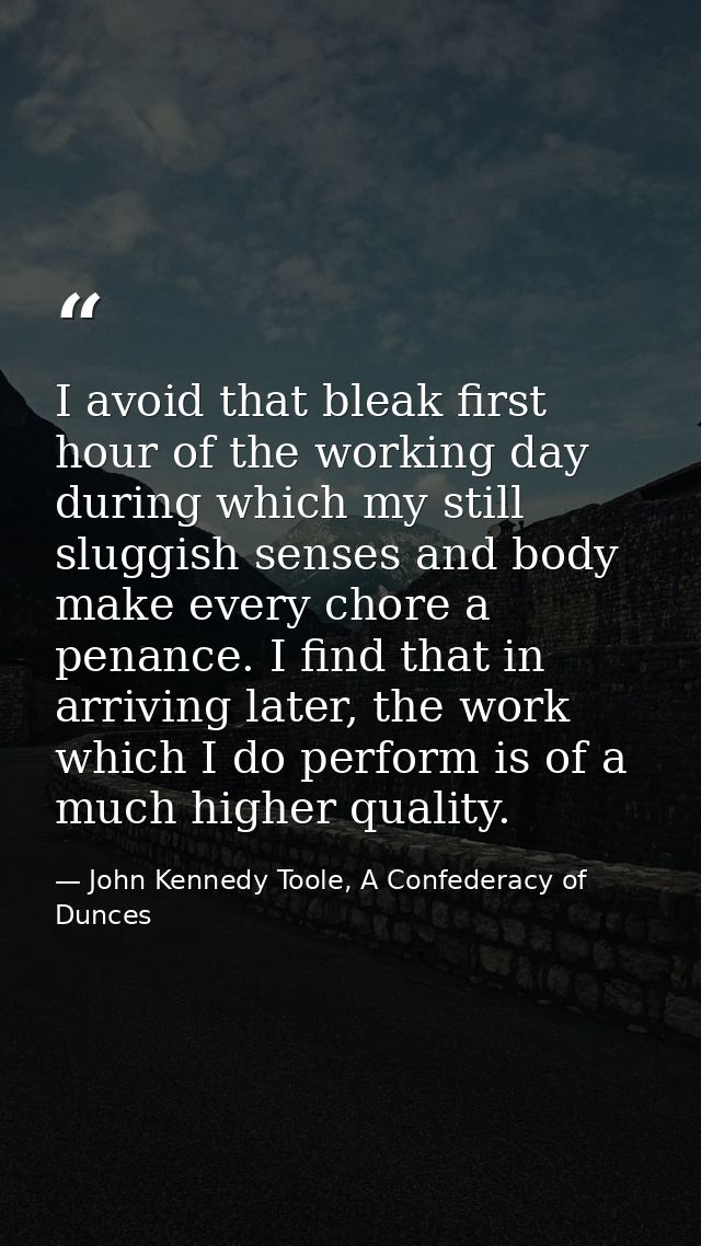I avoid that bleak first hour of the working day during which my still sluggish senses and body make every chore a penan — John Kennedy Toole, A Confederacy of Dunces