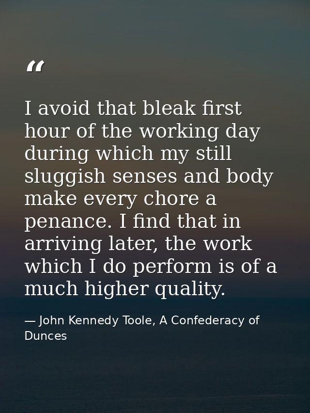 I avoid that bleak first hour of the working day during which my still sluggish senses and body make every chore a penan — John Kennedy Toole, A Confederacy of Dunces