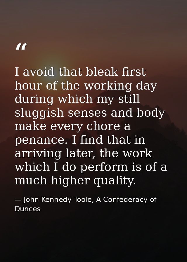 I avoid that bleak first hour of the working day during which my still sluggish senses and body make every chore a penan — John Kennedy Toole, A Confederacy of Dunces