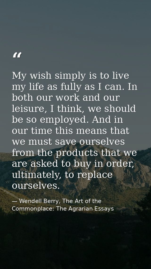 My wish simply is to live my life as fully as I can. In both our work and our leisure, I think, we should be so employed — Wendell Berry, The Art of the Commonplace: The Agrarian Essays