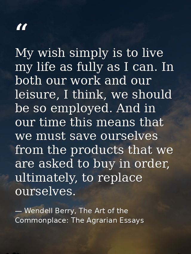 My wish simply is to live my life as fully as I can. In both our work and our leisure, I think, we should be so employed — Wendell Berry, The Art of the Commonplace: The Agrarian Essays