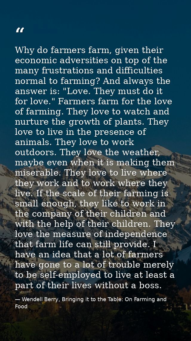 Why do farmers farm, given their economic adversities on top of the many frustrations and difficulties normal to farming — Wendell Berry, Bringing it to the Table: On Farming and Food