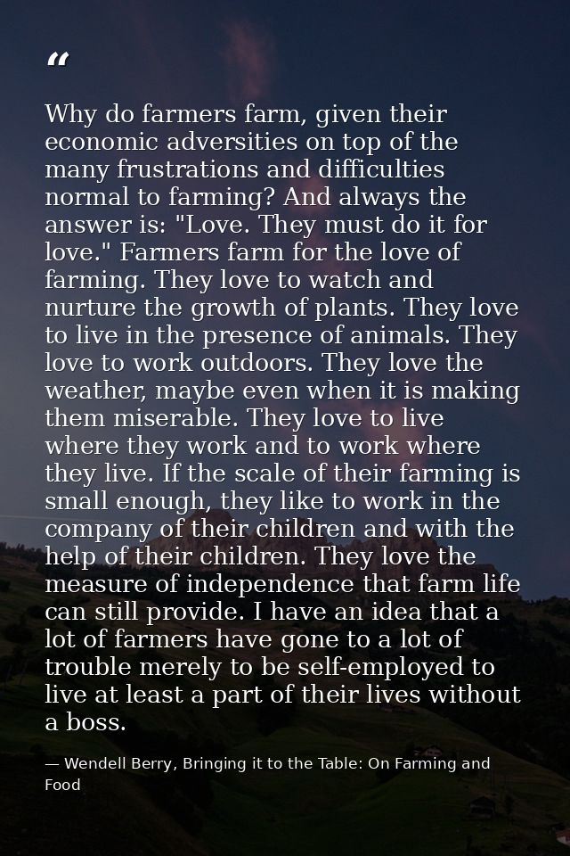 Why do farmers farm, given their economic adversities on top of the many frustrations and difficulties normal to farming — Wendell Berry, Bringing it to the Table: On Farming and Food