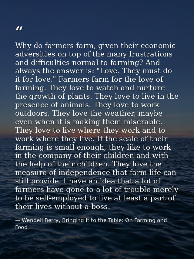 Why do farmers farm, given their economic adversities on top of the many frustrations and difficulties normal to farming — Wendell Berry, Bringing it to the Table: On Farming and Food
