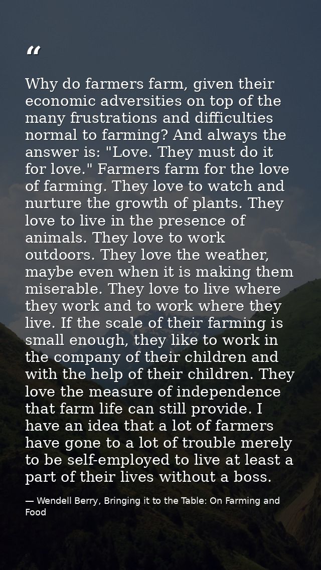 Why do farmers farm, given their economic adversities on top of the many frustrations and difficulties normal to farming — Wendell Berry, Bringing it to the Table: On Farming and Food