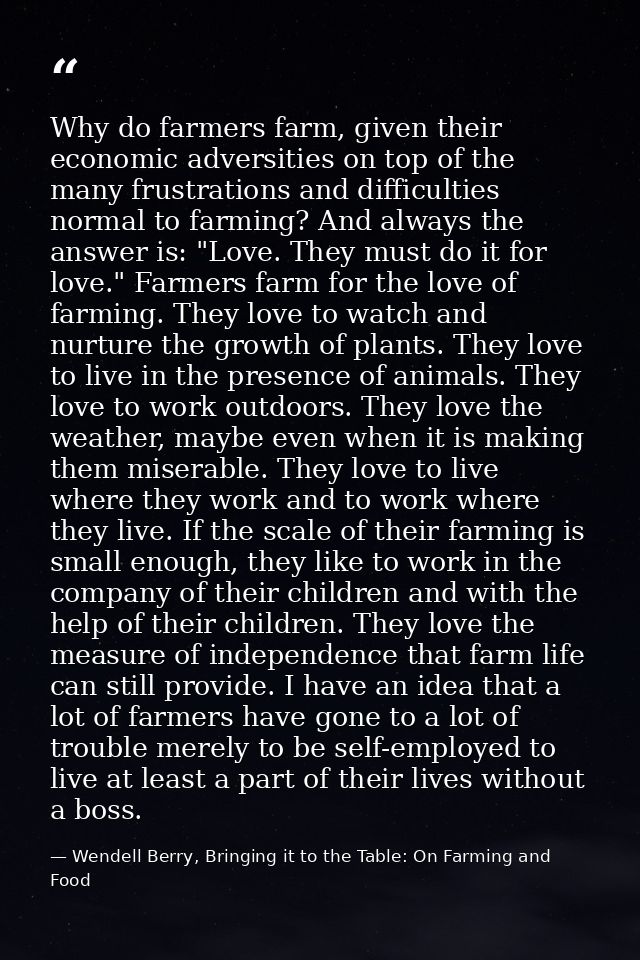Why do farmers farm, given their economic adversities on top of the many frustrations and difficulties normal to farming — Wendell Berry, Bringing it to the Table: On Farming and Food