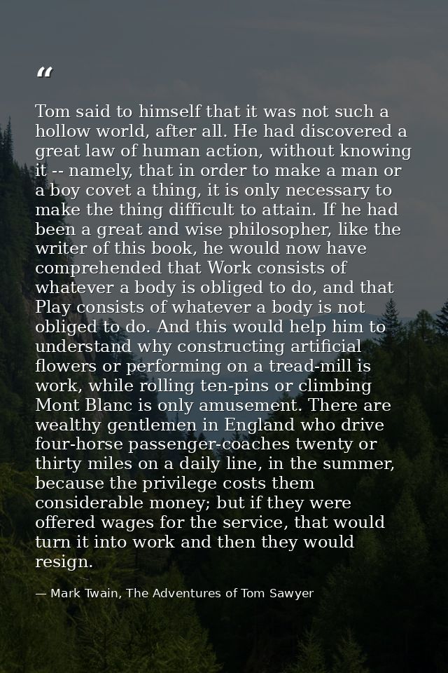 Tom said to himself that it was not such a hollow world, after all. He had discovered a great law of human action, witho — Mark Twain, The Adventures of Tom Sawyer