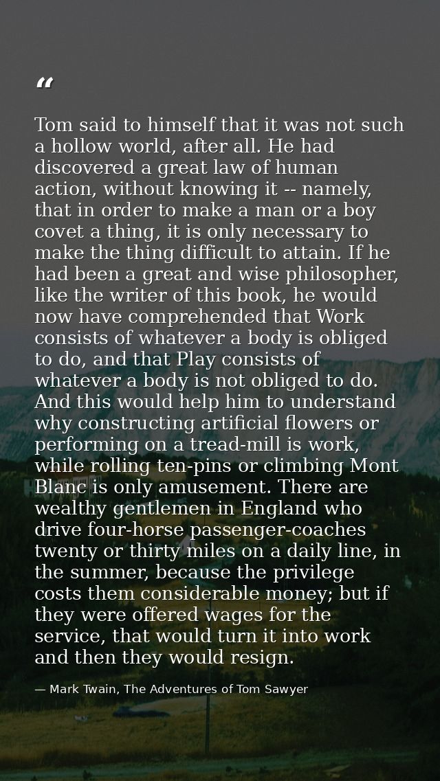 Tom said to himself that it was not such a hollow world, after all. He had discovered a great law of human action, witho — Mark Twain, The Adventures of Tom Sawyer
