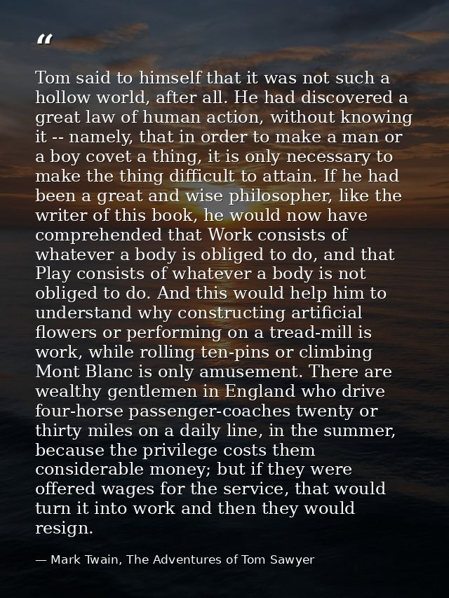 Tom said to himself that it was not such a hollow world, after all. He had discovered a great law of human action, witho — Mark Twain, The Adventures of Tom Sawyer